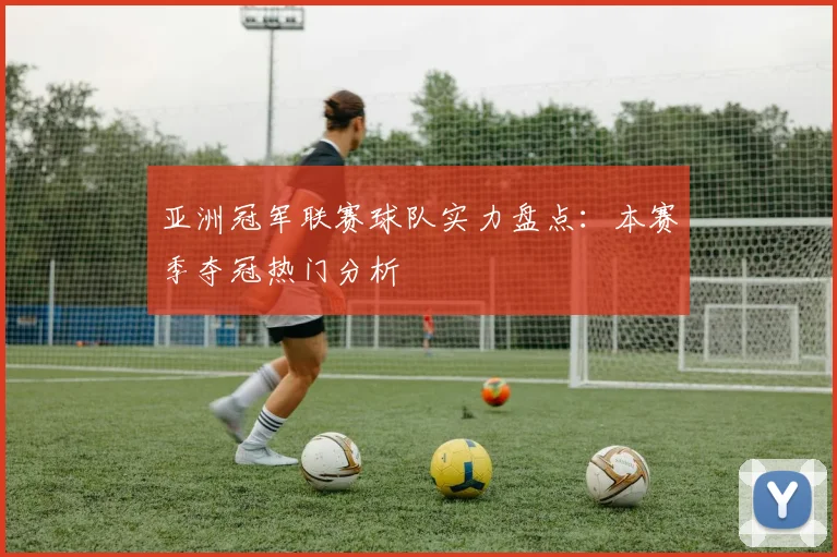 亚洲冠军联赛球队实力盘点：本赛季夺冠热门分析