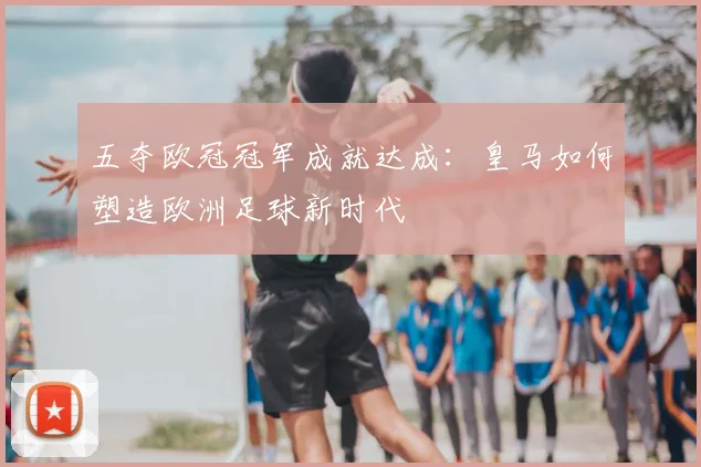 五夺欧冠冠军成就达成：皇马如何塑造欧洲足球新时代