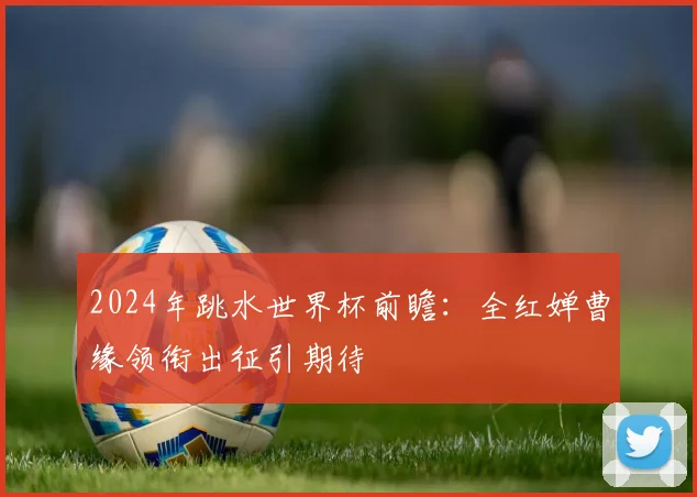 2024年跳水世界杯前瞻：全红婵曹缘领衔出征引期待