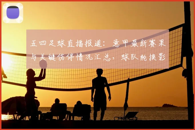 五四足球直播报道：意甲最新赛果与关键伤停情况汇总，球队轮换影响分析