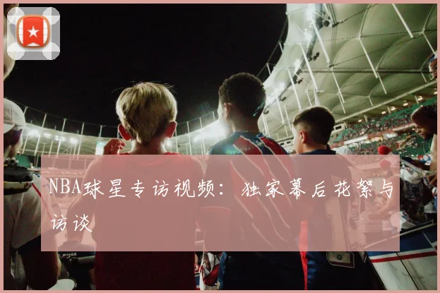 NBA球星专访视频：独家幕后花絮与访谈