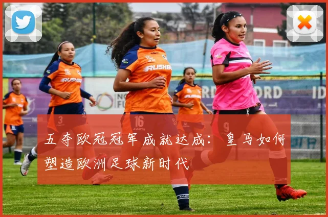 五夺欧冠冠军成就达成：皇马如何塑造欧洲足球新时代